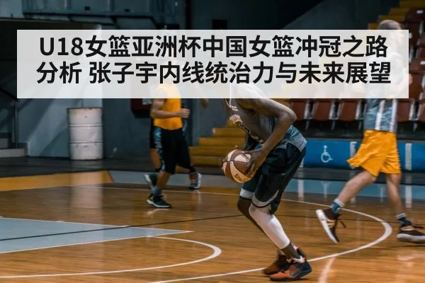 U18女篮亚洲杯中国女篮冲冠之路分析 张子宇内线统治力与未来展望