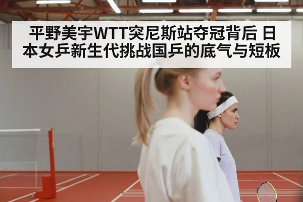 平野美宇WTT突尼斯站夺冠背后 日本女乒新生代挑战国乒的底气与短板